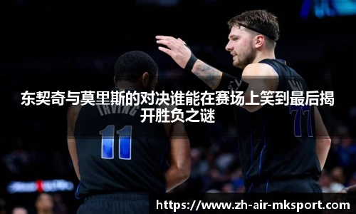 东契奇与莫里斯的对决谁能在赛场上笑到最后揭开胜负之谜